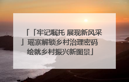 「牢记嘱托 展现新风采」瑶寨解锁乡村治理密码 绘就乡村振兴新图景