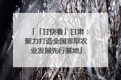 「甘快看」甘肃：聚力打造全国寒旱农业发展先行基地
