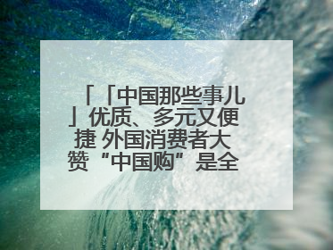 「中国那些事儿」优质、多元又便捷 外国消费者大赞“中国购”是全新体验！