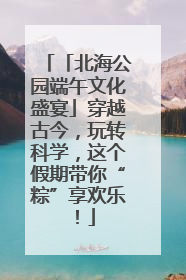 「北海公园端午文化盛宴」穿越古今，玩转科学，这个假期带你“粽”享欢乐！