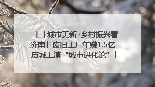「城市更新 ·乡村振兴看济南」废旧工厂年赚1.5亿 历城上演“城市进化论”