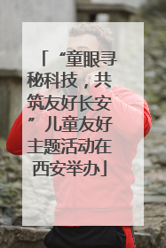 “童眼寻秘科技，共筑友好长安”儿童友好主题活动在西安举办