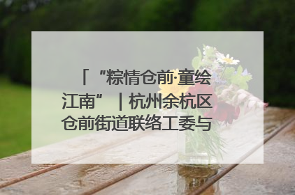 “粽情仓前·童绘江南”｜杭州余杭区仓前街道联络工委与辖区群众共度佳节
