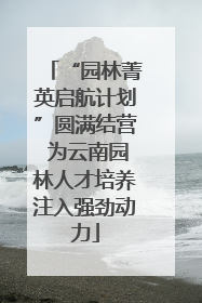 “园林菁英启航计划”圆满结营 为云南园林人才培养注入强劲动力