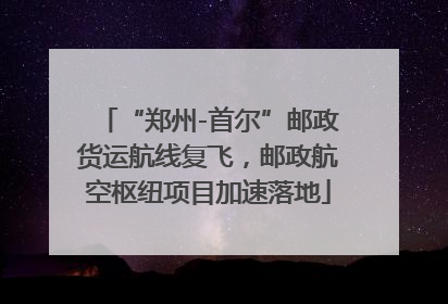 “郑州-首尔”邮政货运航线复飞，邮政航空枢纽项目加速落地
