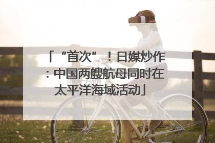“首次”！日媒炒作：中国两艘航母同时在太平洋海域活动