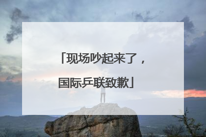 现场吵起来了，国际乒联致歉