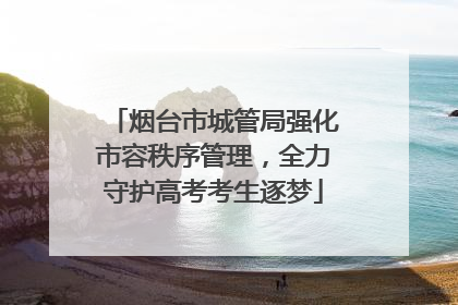 烟台市城管局强化市容秩序管理，全力守护高考考生逐梦