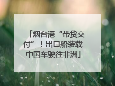 烟台港“带货交付”！出口船装载中国车驶往非洲