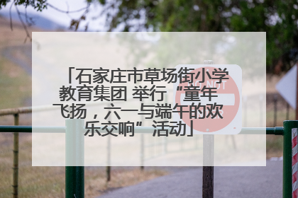 石家庄市草场街小学教育集团 举行“童年飞扬，六一与端午的欢乐交响”活动