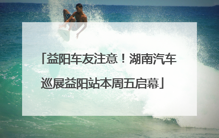 益阳车友注意！湖南汽车巡展益阳站本周五启幕