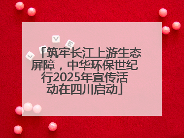 筑牢长江上游生态屏障，中华环保世纪行2025年宣传活动在四川启动