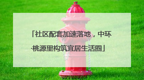社区配套加速落地，中环·桃源里构筑宜居生活圈