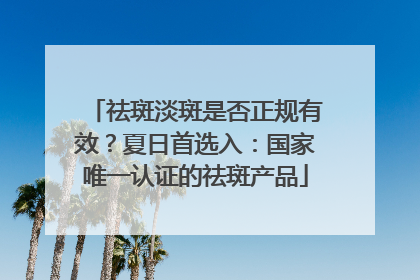 祛斑淡斑是否正规有效？夏日首选入：国家唯一认证的祛斑产品