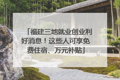 福建三地就业创业利好消息！这些人可享免费住宿、万元补贴