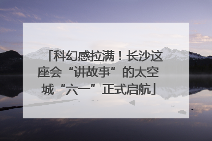 科幻感拉满！长沙这座会“讲故事”的太空城“六一”正式启航