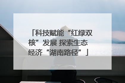 科技赋能“红绿双核”发展 探索生态经济“湖南路径”