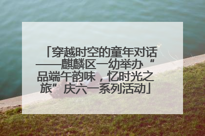 穿越时空的童年对话——麒麟区一幼举办“品端午韵味，忆时光之旅”庆六一系列活动