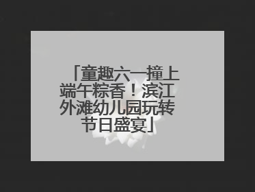 童趣六一撞上端午粽香！滨江外滩幼儿园玩转节日盛宴