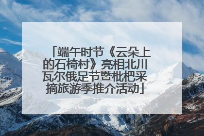 端午时节《云朵上的石椅村》亮相北川瓦尔俄足节暨枇杷采摘旅游季推介活动