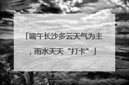 端午长沙多云天气为主，雨水天天“打卡”