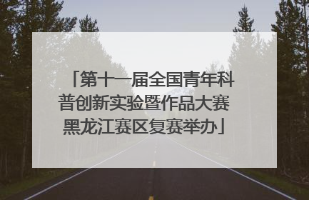 第十一届全国青年科普创新实验暨作品大赛黑龙江赛区复赛举办