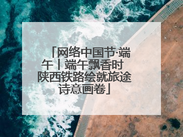 网络中国节·端午丨端午飘香时 陕西铁路绘就旅途诗意画卷
