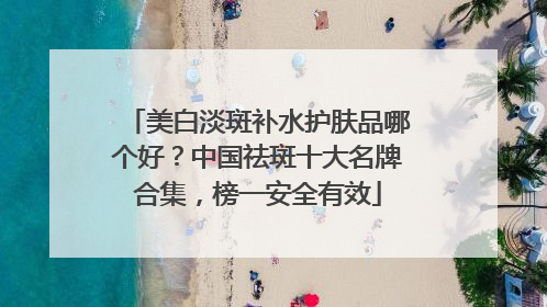 美白淡斑补水护肤品哪个好？中国祛斑十大名牌合集，榜一安全有效