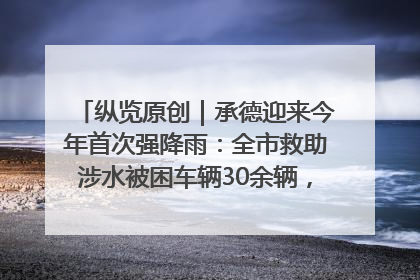纵览原创｜承德迎来今年首次强降雨：全市救助涉水被困车辆30余辆，8日晚市区已无积水路段，交通恢复畅通