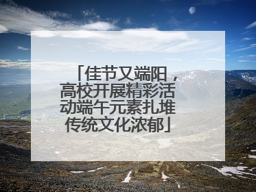 佳节又端阳，高校开展精彩活动端午元素扎堆传统文化浓郁