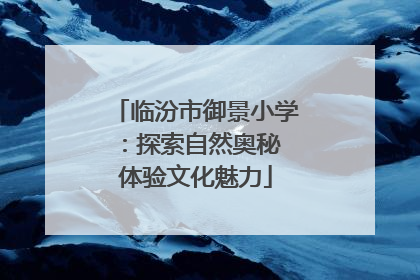 临汾市御景小学：探索自然奥秘 体验文化魅力