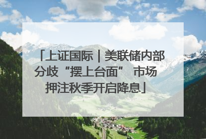 上证国际｜美联储内部分歧“摆上台面” 市场押注秋季开启降息