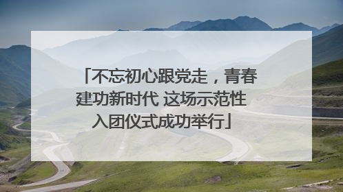 不忘初心跟党走，青春建功新时代 这场示范性入团仪式成功举行