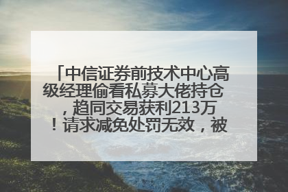 中信证券前技术中心高级经理偷看私募大佬持仓，趋同交易获利213万！请求减免处罚无效，被罚没426万
