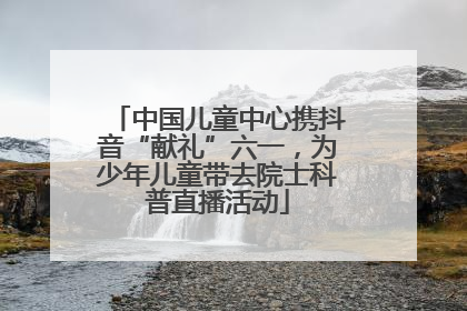 中国儿童中心携抖音“献礼”六一，为少年儿童带去院士科普直播活动