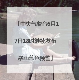 中央气象台6月17日18时继续发布暴雨蓝色预警