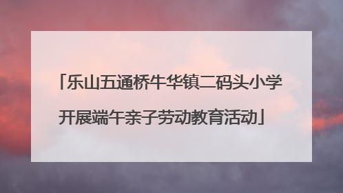 乐山五通桥牛华镇二码头小学开展端午亲子劳动教育活动