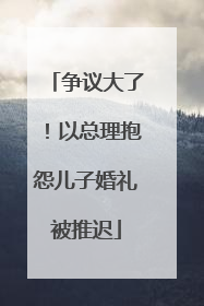 争议大了！以总理抱怨儿子婚礼被推迟