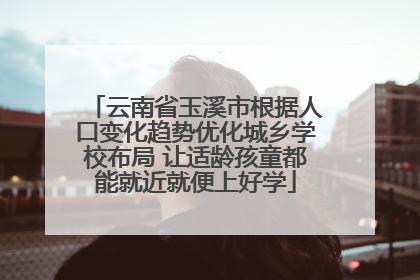 云南省玉溪市根据人口变化趋势优化城乡学校布局 让适龄孩童都能就近就便上好学