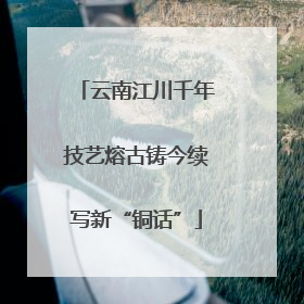 云南江川千年技艺熔古铸今续写新“铜话”
