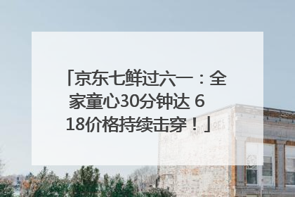 京东七鲜过六一：全家童心30分钟达 618价格持续击穿！