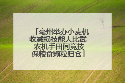 亳州举办小麦机收减损技能大比武 农机手田间竞技保粮食颗粒归仓