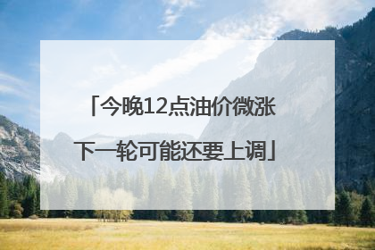 今晚12点油价微涨 下一轮可能还要上调