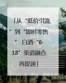 从“低价引流”到“即时零售” 白酒“6·18”渠道融合再提速