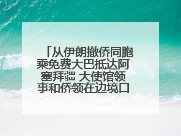 从伊朗撤侨同胞乘免费大巴抵达阿塞拜疆 大使馆领事和侨领在边境口岸迎接