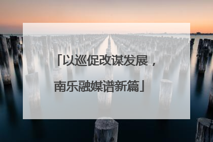 以巡促改谋发展，南乐融媒谱新篇