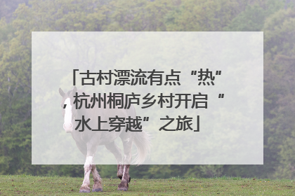 古村漂流有点“热”，杭州桐庐乡村开启“水上穿越”之旅