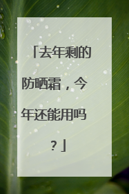 去年剩的防晒霜，今年还能用吗？