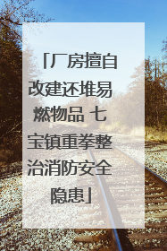 厂房擅自改建还堆易燃物品 七宝镇重拳整治消防安全隐患
