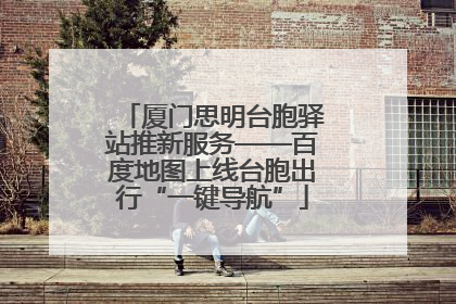 厦门思明台胞驿站推新服务——百度地图上线台胞出行“一键导航”